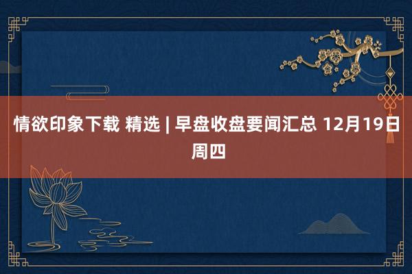 情欲印象下载 精选 | 早盘收盘要闻汇总 12月19日 周四