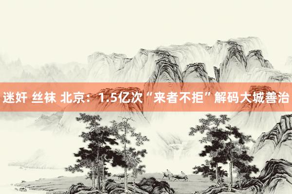 迷奸 丝袜 北京：1.5亿次“来者不拒”解码大城善治