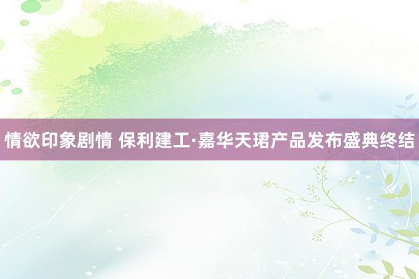 情欲印象剧情 保利建工·嘉华天珺产品发布盛典终结