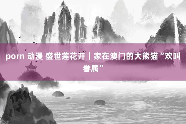 porn 动漫 盛世莲花开｜家在澳门的大熊猫“欢叫眷属”