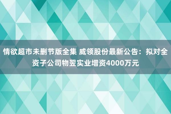 情欲超市未删节版全集 威领股份最新公告：拟对全资子公司物翌实业增资4000万元