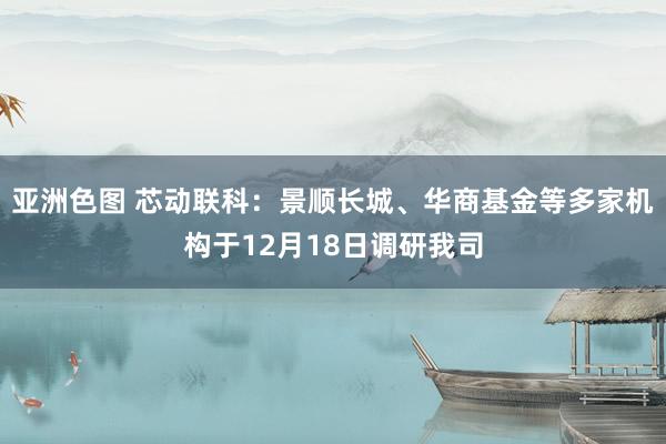 亚洲色图 芯动联科：景顺长城、华商基金等多家机构于12月18日调研我司