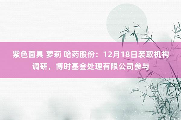 紫色面具 萝莉 哈药股份：12月18日袭取机构调研，博时基金处理有限公司参与