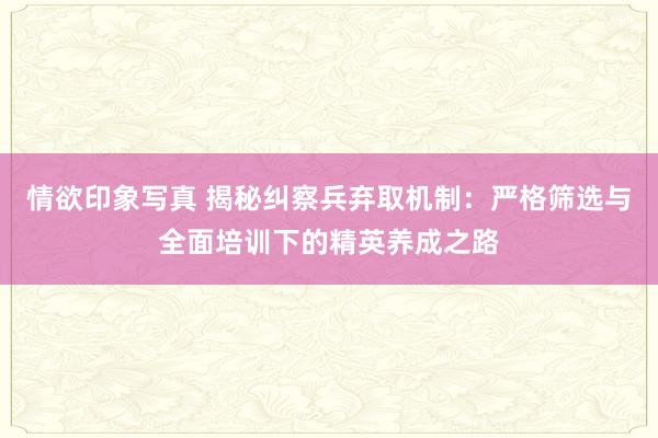 情欲印象写真 揭秘纠察兵弃取机制：严格筛选与全面培训下的精英养成之路