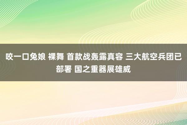 咬一口兔娘 裸舞 首款战轰露真容 三大航空兵团已部署 国之重器展雄威