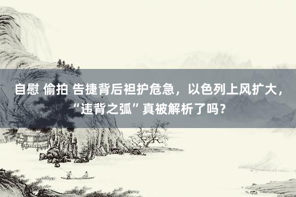 自慰 偷拍 告捷背后袒护危急，以色列上风扩大，“违背之弧”真被解析了吗？