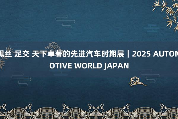 黑丝 足交 天下卓著的先进汽车时期展｜2025 AUTOMOTIVE WORLD JAPAN