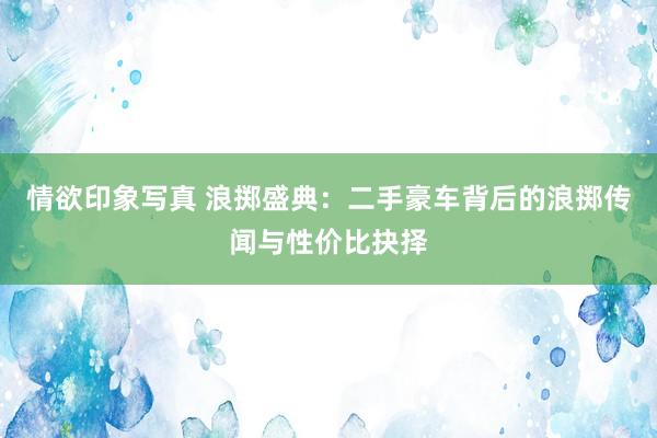 情欲印象写真 浪掷盛典：二手豪车背后的浪掷传闻与性价比抉择