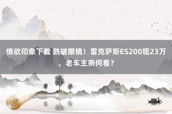 情欲印象下载 跌破眼镜！雷克萨斯ES200现23万，老车主奈何看？