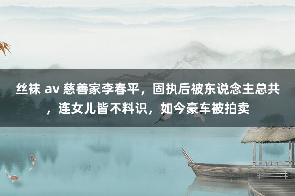 丝袜 av 慈善家李春平，固执后被东说念主总共，连女儿皆不料识，如今豪车被拍卖
