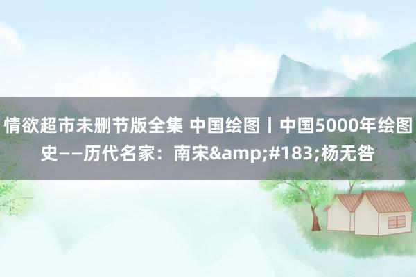 情欲超市未删节版全集 中国绘图丨中国5000年绘图史——历代名家：南宋&#183;杨无咎