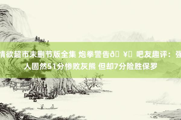 情欲超市未删节版全集 炮拳警告🥊吧友趣评：强人固然51分惨败灰熊 但却7分险胜保罗