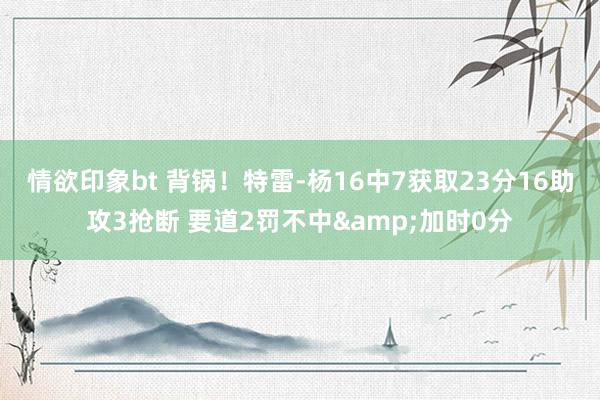 情欲印象bt 背锅！特雷-杨16中7获取23分16助攻3抢断 要道2罚不中&加时0分