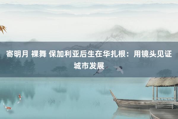 寄明月 裸舞 保加利亚后生在华扎根：用镜头见证城市发展