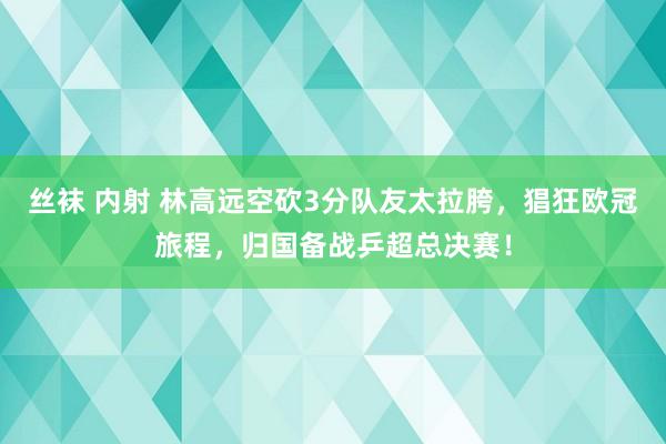 丝袜 内射 林高远空砍3分队友太拉胯，猖狂欧冠旅程，归国备战乒超总决赛！