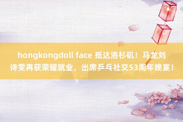 hongkongdoll face 抵达洛杉矶！马龙刘诗雯再获荣耀就业，出席乒乓社交53周年晚宴！