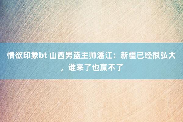 情欲印象bt 山西男篮主帅潘江：新疆已经很弘大，谁来了也赢不了