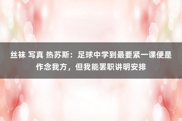 丝袜 写真 热苏斯：足球中学到最要紧一课便是作念我方，但我能罢职讲明安排
