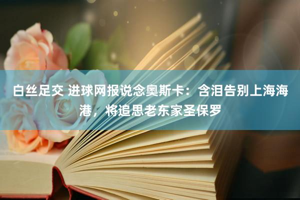 白丝足交 进球网报说念奥斯卡：含泪告别上海海港，将追思老东家圣保罗