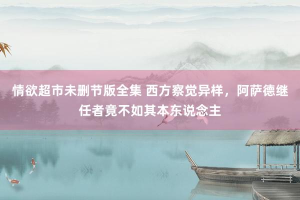 情欲超市未删节版全集 西方察觉异样，阿萨德继任者竟不如其本东说念主