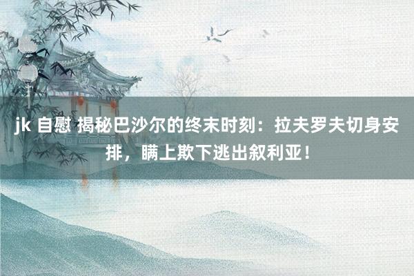 jk 自慰 揭秘巴沙尔的终末时刻：拉夫罗夫切身安排，瞒上欺下逃出叙利亚！