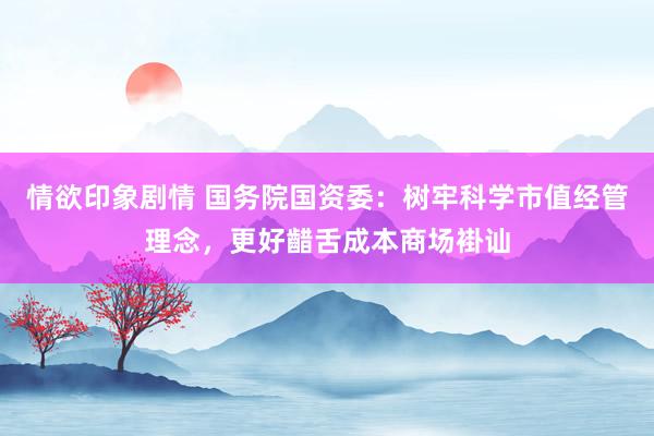 情欲印象剧情 国务院国资委：树牢科学市值经管理念，更好齰舌成本商场褂讪