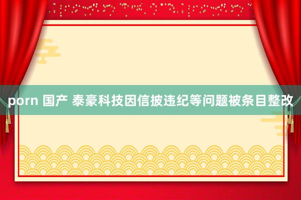 porn 国产 泰豪科技因信披违纪等问题被条目整改