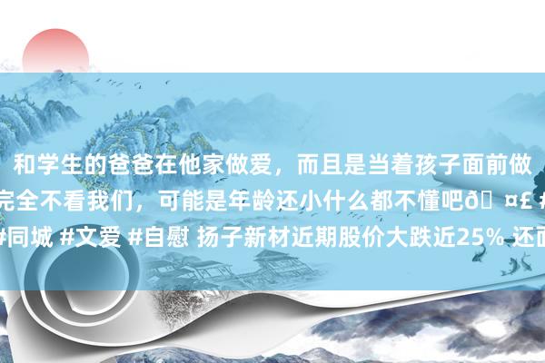 和学生的爸爸在他家做爱，而且是当着孩子面前做爱，太刺激了，孩子完全不看我们，可能是年龄还小什么都不懂吧🤣 #同城 #文爱 #自慰 扬子新材近期股价大跌近25% 还面对投资者照章索赔风险
