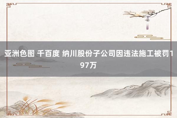 亚洲色图 千百度 纳川股份子公司因违法施工被罚197万