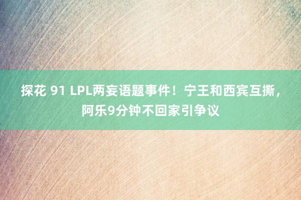 探花 91 LPL两妄语题事件！宁王和西宾互撕，阿乐9分钟不回家引争议