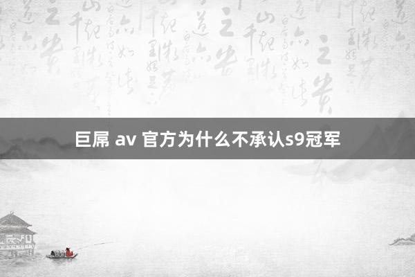 巨屌 av 官方为什么不承认s9冠军
