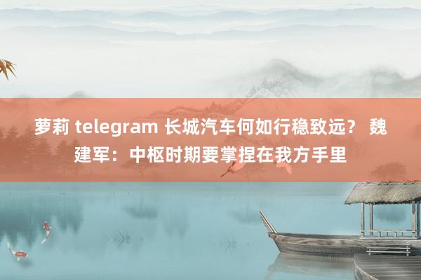 萝莉 telegram 长城汽车何如行稳致远？ 魏建军：中枢时期要掌捏在我方手里