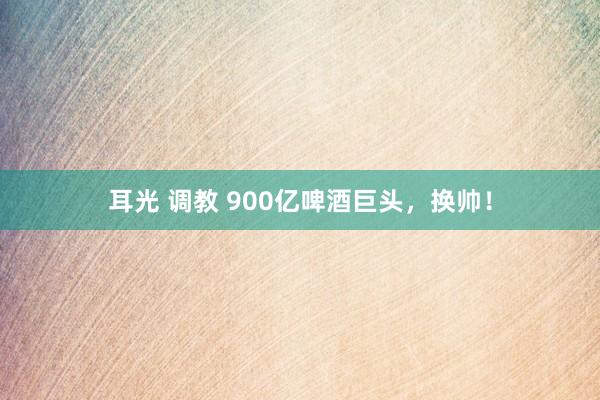 耳光 调教 900亿啤酒巨头，换帅！