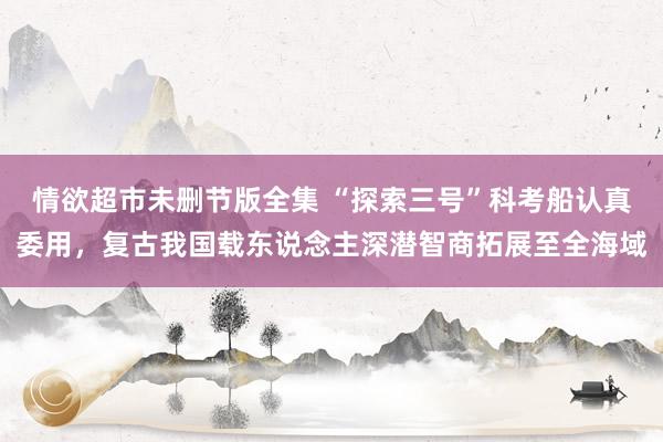 情欲超市未删节版全集 “探索三号”科考船认真委用，复古我国载东说念主深潜智商拓展至全海域