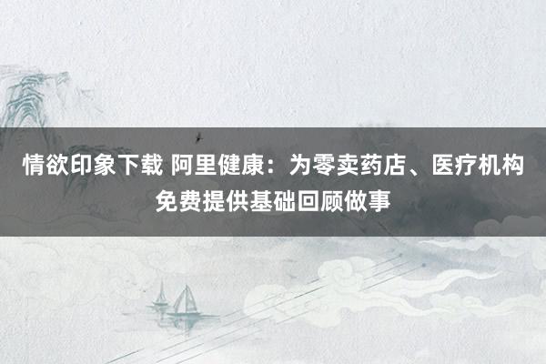 情欲印象下载 阿里健康：为零卖药店、医疗机构免费提供基础回顾做事