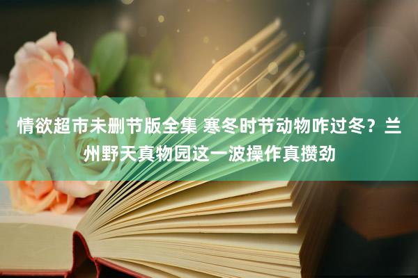 情欲超市未删节版全集 寒冬时节动物咋过冬？兰州野天真物园这一波操作真攒劲