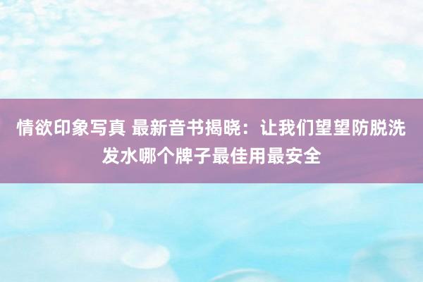 情欲印象写真 最新音书揭晓：让我们望望防脱洗发水哪个牌子最佳用最安全