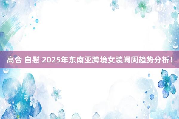 高合 自慰 2025年东南亚跨境女装阛阓趋势分析！