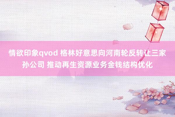 情欲印象qvod 格林好意思向河南轮反转让三家孙公司 推动再生资源业务金钱结构优化