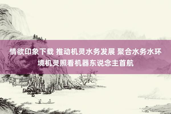 情欲印象下载 推动机灵水务发展 聚合水务水环境机灵照看机器东说念主首航