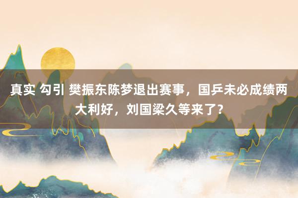 真实 勾引 樊振东陈梦退出赛事，国乒未必成绩两大利好，刘国梁久等来了？