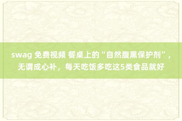swag 免费视频 餐桌上的“自然腹黑保护剂”，无谓成心补，每天吃饭多吃这5类食品就好