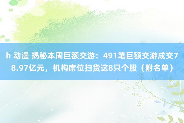 h 动漫 揭秘本周巨额交游：491笔巨额交游成交78.97亿元，机构席位扫货这8只个股（附名单）