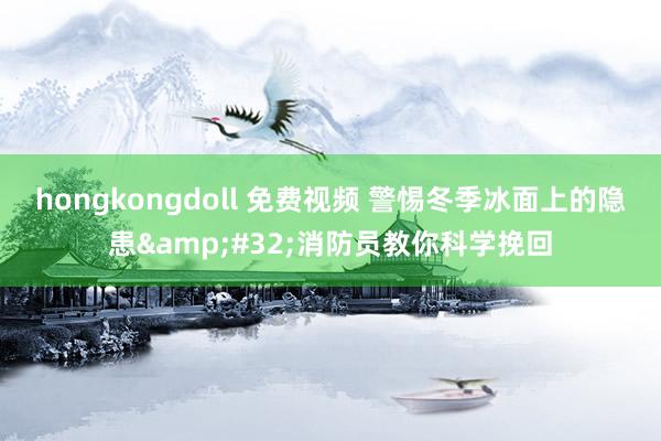 hongkongdoll 免费视频 警惕冬季冰面上的隐患&#32;消防员教你科学挽回