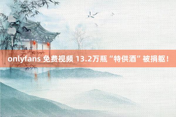 onlyfans 免费视频 13.2万瓶“特供酒”被捐躯！