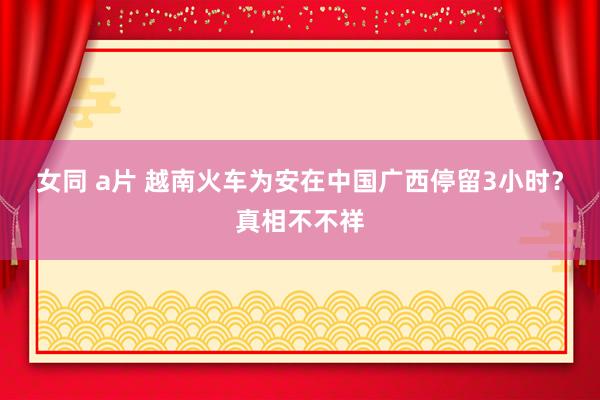 女同 a片 越南火车为安在中国广西停留3小时？真相不不祥