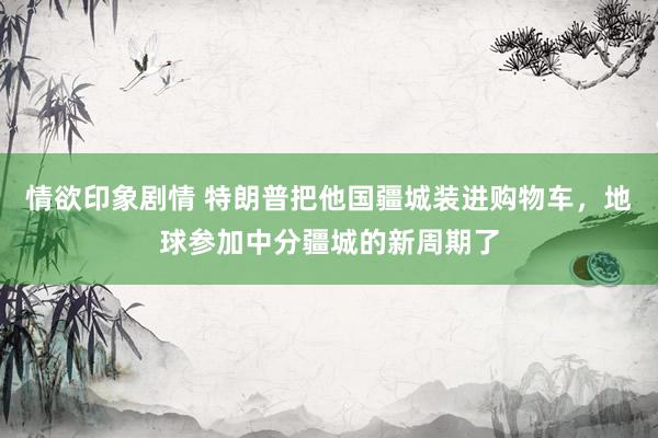 情欲印象剧情 特朗普把他国疆城装进购物车，地球参加中分疆城的新周期了
