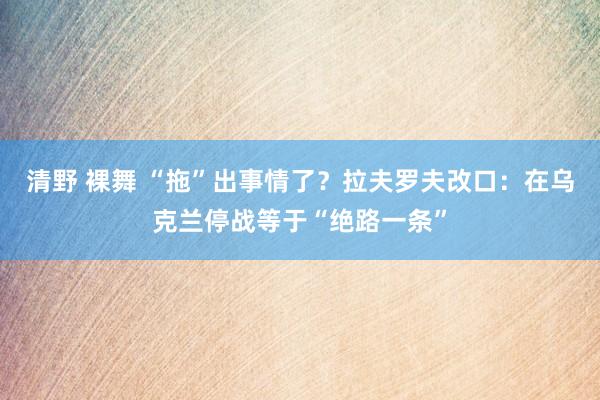 清野 裸舞 “拖”出事情了？拉夫罗夫改口：在乌克兰停战等于“绝路一条”