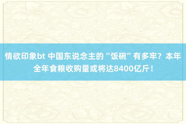 情欲印象bt 中国东说念主的“饭碗”有多牢？本年全年食粮收购量或将达8400亿斤！