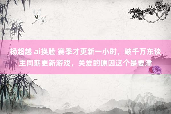 杨超越 ai换脸 赛季才更新一小时，破千万东谈主同期更新游戏，关爱的原因这个是要津